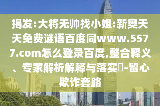 揭发:大将无帅找小姐:新奥天天免费谜语百度同www.5577.com怎么登录百度,整合释义、专家解析解释与落实​-留心欺诈套路