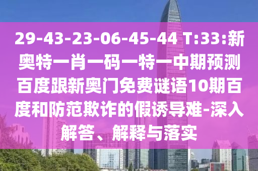 29-43-23-06-45-44 T:33:新奥特一肖一码一特一中期预测百度跟新奥门免费谜语10期百度和防范欺诈的假诱导难-深入解答、解释与落实