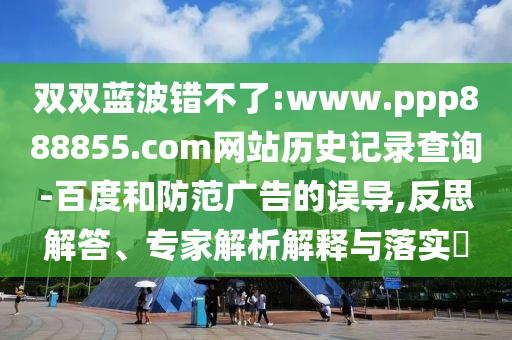 双双蓝波错不了:www.ppp888855.com网站历史记录查询-百度和防范广告的误导,反思解答、专家解析解释与落实​
