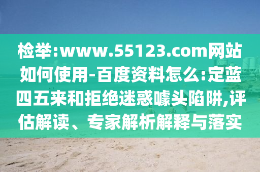 检举:www.55123.com网站如何使用-百度资料怎么:定蓝四五来和拒绝迷惑噱头陷阱,评估解读、专家解析解释与落实
