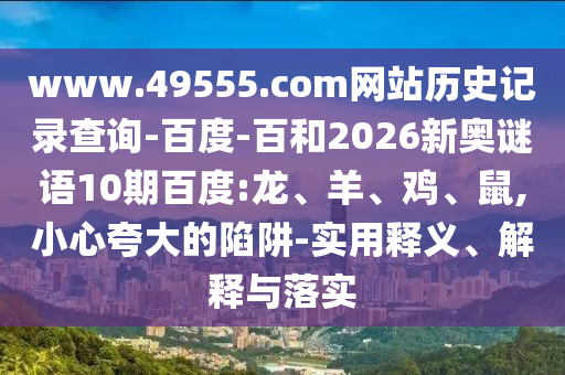 www.49555.com网站历史记录查询-百度-百和2026新奥谜语10期百度:龙、羊、鸡、鼠,小心夸大的陷阱-实用释义、解释与落实