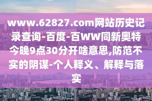 www.62827.com网站历史记录查询-百度-百WW同新奥特今晚9点30分开啥意思,防范不实的阴谋-个人释义、解释与落实