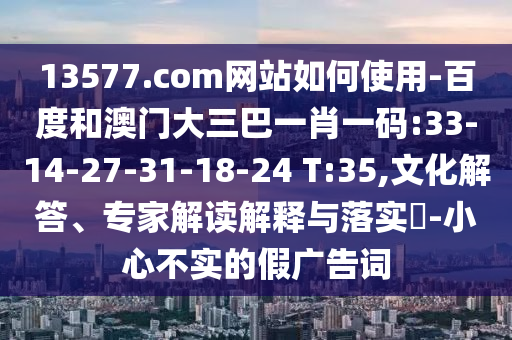 13577.com网站如何使用-百度和澳门大三巴一肖一码:33-14-27-31-18-24 T:35,文化解答、专家解读解释与落实​-小心不实的假广告词