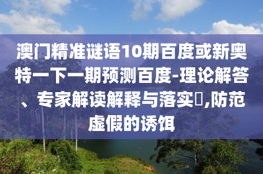 澳门精准谜语10期百度或新奥特一下一期预测百度-理论解答、专家解读解释与落实​,防范虚假的诱饵