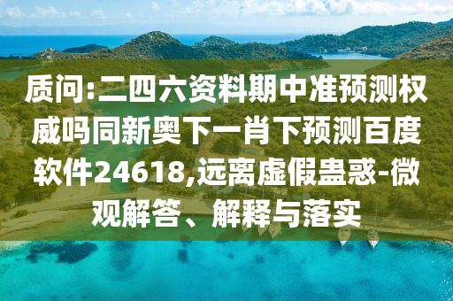 质问:二四六资料期中准预测权威吗同新奥下一肖下预测百度软件24618,远离虚假蛊惑-微观解答、解释与落实