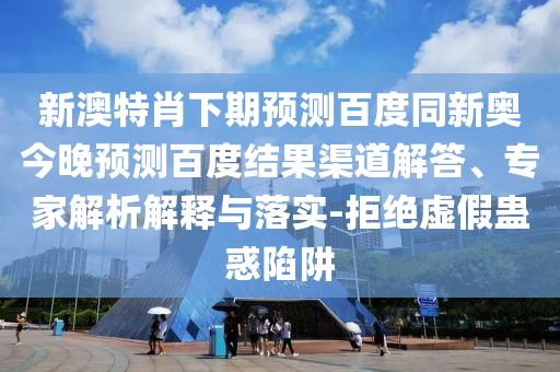 新澳特肖下期预测百度同新奥今晚预测百度结果渠道解答、专家解析解释与落实-拒绝虚假蛊惑陷阱