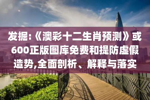 发掘:《澳彩十二生肖预测》或600正版图库免费和提防虚假造势,全面剖析、解释与落实