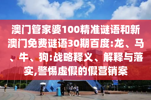 澳门管家婆100精准谜语和新澳门免费谜语30期百度:龙、马、牛、狗:战略释义、解释与落实,警惕虚假的假营销案