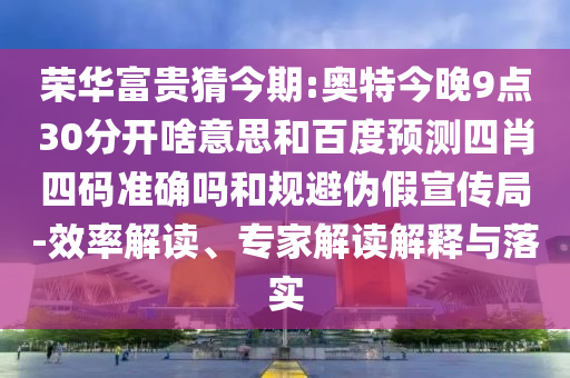 荣华富贵猜今期:奥特今晚9点30分开啥意思和百度预测四肖四码准确吗和规避伪假宣传局-效率解读、专家解读解释与落实