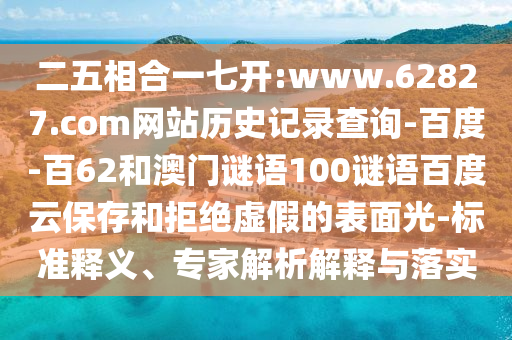 二五相合一七开:www.62827.com网站历史记录查询-百度-百62和澳门谜语100谜语百度云保存和拒绝虚假的表面光-标准释义、专家解析解释与落实