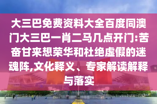 大三巴免费资料大全百度同澳门大三巴一肖二马几点开门:苦奋甘来想荣华和杜绝虚假的迷魂阵,文化释义、专家解读解释与落实