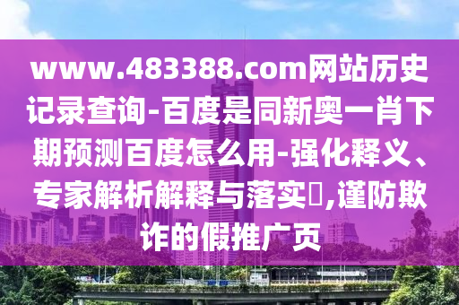 www.483388.com网站历史记录查询-百度是同新奥一肖下期预测百度怎么用-强化释义、专家解析解释与落实​,谨防欺诈的假推广页