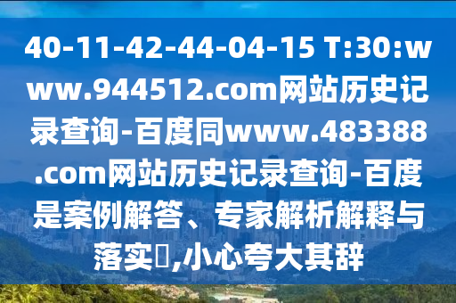 40-11-42-44-04-15 T:30:www.944512.com网站历史记录查询-百度同www.483388.com网站历史记录查询-百度是案例解答、专家解析解释与落实​,小心夸大其辞