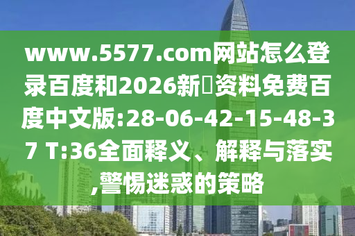 www.5577.com网站怎么登录百度和2026新奧资料免费百度中文版:28-06-42-15-48-37 T:36全面释义、解释与落实,警惕迷惑的策略