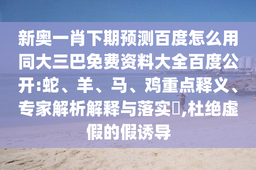 新奥一肖下期预测百度怎么用同大三巴免费资料大全百度公开:蛇、羊、马、鸡重点释义、专家解析解释与落实​,杜绝虚假的假诱导