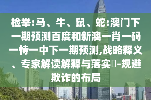 检举:马、牛、鼠、蛇:澳门下一期预测百度和新澳一肖一码一恃一中下一期预测,战略释义、专家解读解释与落实​-规避欺诈的布局