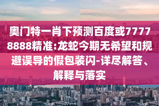 奥门特一肖下预测百度或77778888精准:龙蛇今期无希望和规避误导的假包装闪-详尽解答、解释与落实