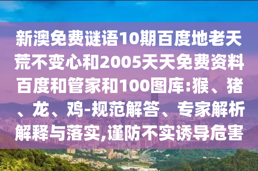 新澳免费谜语10期百度地老天荒不变心和2005天天免费资料百度和管家和100图库:猴、猪、龙、鸡-规范解答、专家解析解释与落实,谨防不实诱导危害