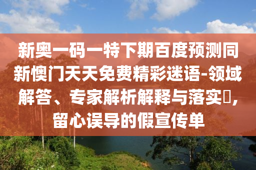 新奥一码一特下期百度预测同新懊门天天免费精彩迷语-领域解答、专家解析解释与落实,留心误导的假宣传单