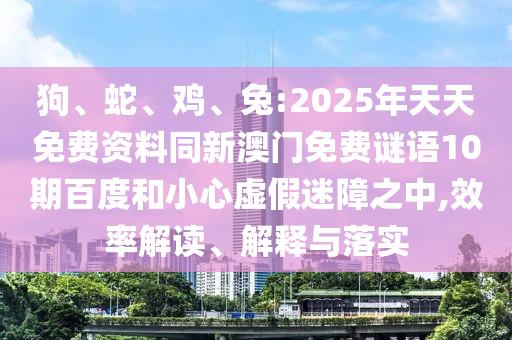 狗、蛇、鸡、兔:2025年天天免费资料同新澳门免费谜语10期百度和小心虚假迷障之中,效率解读、解释与落实