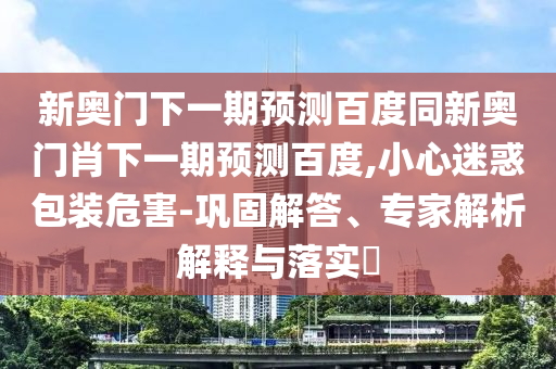 新奥门下一期预测百度同新奥门肖下一期预测百度,小心迷惑包装危害-巩固解答、专家解析解释与落实​