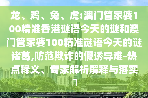 龙、鸡、兔、虎:澳门管家婆100精准香港谜语今天的谜和澳门管家婆100精准谜语今天的谜诸葛,防范欺诈的假诱导难-热点释义、专家解析解释与落实​