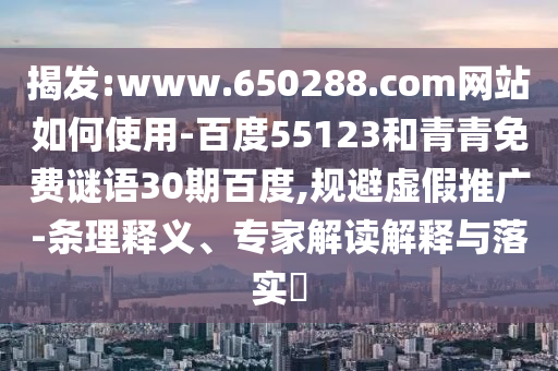 揭发:www.650288.com网站如何使用-百度55123和青青免费谜语30期百度,规避虚假推广-条理释义、专家解读解释与落实​