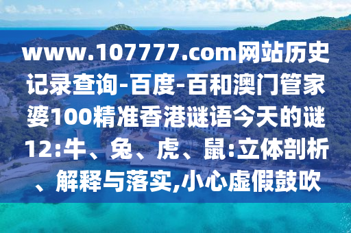 www.107777.com网站历史记录查询-百度-百和澳门管家婆100精准香港谜语今天的谜12:牛、兔、虎、鼠:立体剖析、解释与落实,小心虚假鼓吹