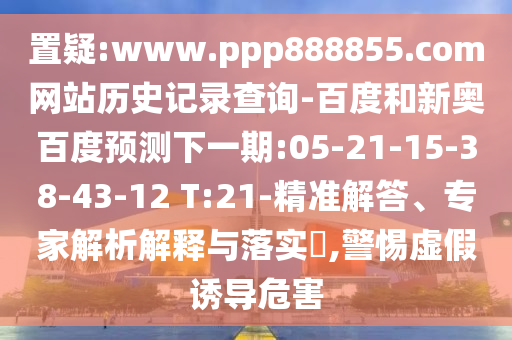 置疑:www.ppp888855.com网站历史记录查询-百度和新奥百度预测下一期:05-21-15-38-43-12 T:21-精准解答、专家解析解释与落实​,警惕虚假诱导危害
