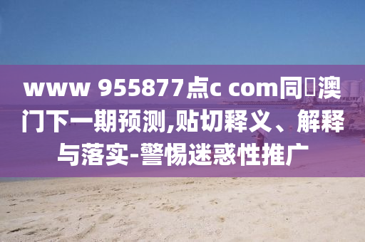 www 955877点c com同釿澳门下一期预测,贴切释义、解释与落实-警惕迷惑性推广