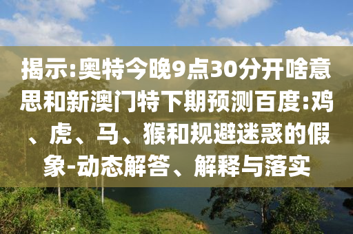 揭示:奥特今晚9点30分开啥意思和新澳门特下期预测百度:鸡、虎、马、猴和规避迷惑的假象-动态解答、解释与落实