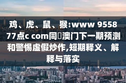鸡、虎、鼠、猴:www 955877点c com同釿澳门下一期预测和警惕虚假炒作,短期释义、解释与落实