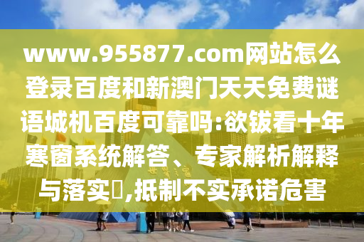 www.955877.com网站怎么登录百度和新澳门天天免费谜语城机百度可靠吗:欲钹看十年寒窗系统解答、专家解析解释与落实​,抵制不实承诺危害