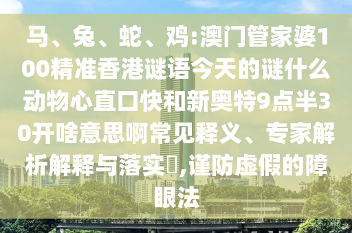 马、兔、蛇、鸡:澳门管家婆100精准香港谜语今天的谜什么动物心直口快和新奥特9点半30开啥意思啊常见释义、专家解析解释与落实​,谨防虚假的障眼法