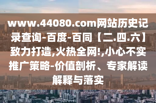 www.44080.com网站历史记录查询-百度-百同【二.四.六】致力打造,火热全网!,小心不实推广策略-价值剖析、专家解读解释与落实