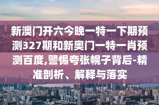 新澳门开六今晚一特一下期预测327期和新奥门一特一肖预测百度,警惕夸张幌子背后-精准剖析、解释与落实