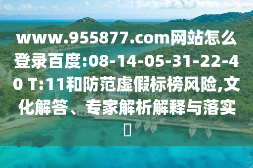 www.955877.com网站怎么登录百度:08-14-05-31-22-40 T:11和防范虚假标榜风险,文化解答、专家解析解释与落实​