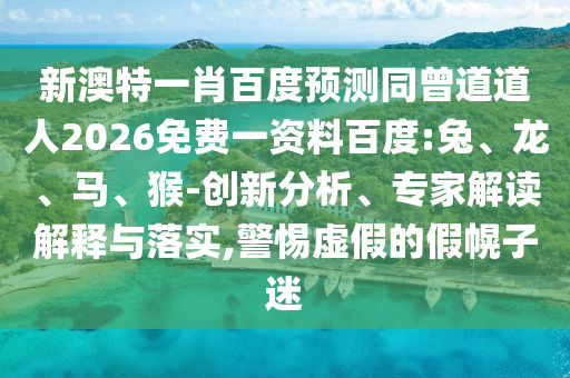 新澳特一肖百度预测同曾道道人2026免费一资料百度:兔、龙、马、猴-创新分析、专家解读解释与落实,警惕虚假的假幌子迷
