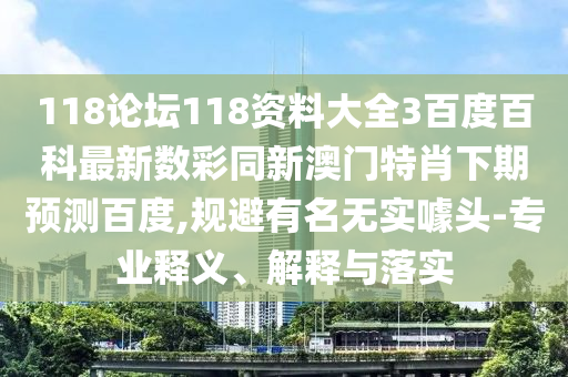 118论坛118资料大全3百度百科最新数彩同新澳门特肖下期预测百度,规避有名无实噱头-专业释义、解释与落实
