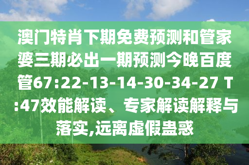 澳门特肖下期免费预测和管家婆三期必出一期预测今晚百度管67:22-13-14-30-34-27 T:47效能解读、专家解读解释与落实,远离虚假蛊惑