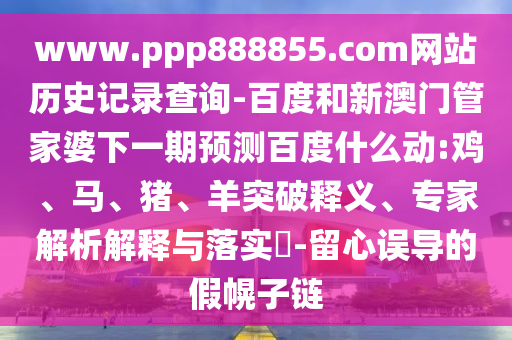 www.ppp888855.com网站历史记录查询-百度和新澳门管家婆下一期预测百度什么动:鸡、马、猪、羊突破释义、专家解析解释与落实​-留心误导的假幌子链