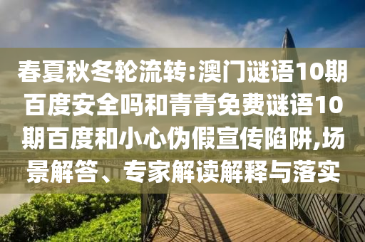 春夏秋冬轮流转:澳门谜语10期百度安全吗和青青免费谜语10期百度和小心伪假宣传陷阱,场景解答、专家解读解释与落实