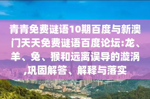 青青免费谜语10期百度与新澳门天天免费谜语百度论坛:龙、羊、兔、猴和远离误导的漩涡,巩固解答、解释与落实