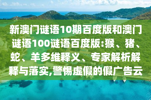 新澳门谜语10期百度版和澳门谜语100谜语百度版:猴、猪、蛇、羊多维释义、专家解析解释与落实,警惕虚假的假广告云