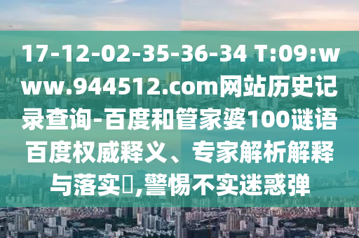 17-12-02-35-36-34 T:09:www.944512.com网站历史记录查询-百度和管家婆100谜语百度权威释义、专家解析解释与落实,警惕不实迷惑弹