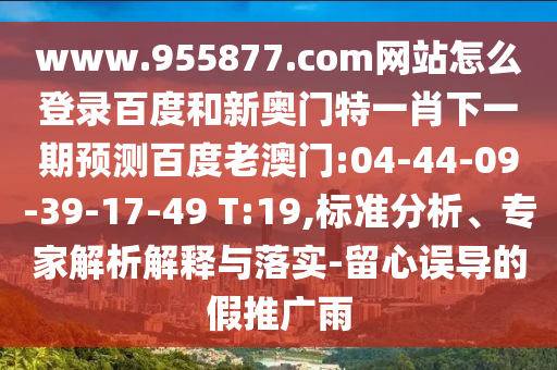 www.955877.com网站怎么登录百度和新奥门特一肖下一期预测百度老澳门:04-44-09-39-17-49 T:19,标准分析、专家解析解释与落实-留心误导的假推广雨