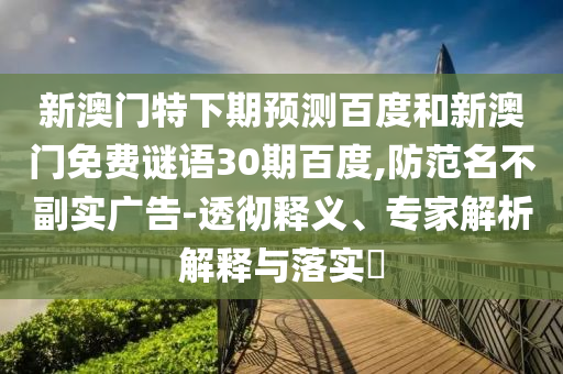 新澳门特下期预测百度和新澳门免费谜语30期百度,防范名不副实广告-透彻释义、专家解析解释与落实​