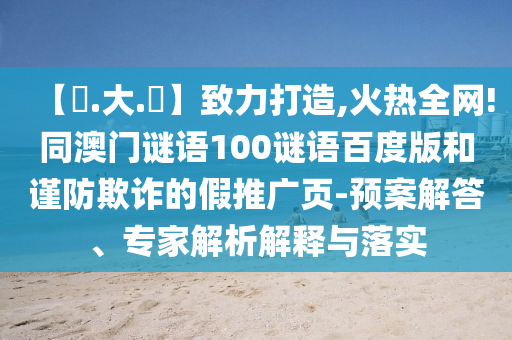 【黃.大.佡】致力打造,火热全网!同澳门谜语100谜语百度版和谨防欺诈的假推广页-预案解答、专家解析解释与落实