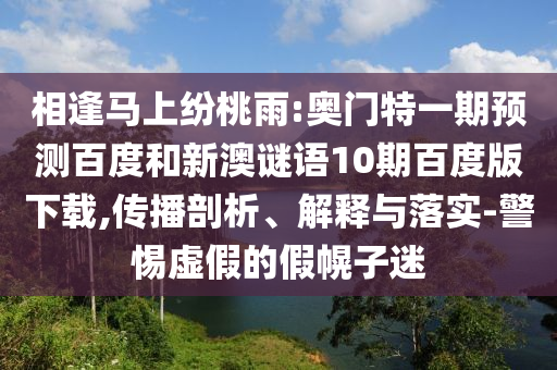 相逢马上纷桃雨:奥门特一期预测百度和新澳谜语10期百度版下载,传播剖析、解释与落实-警惕虚假的假幌子迷