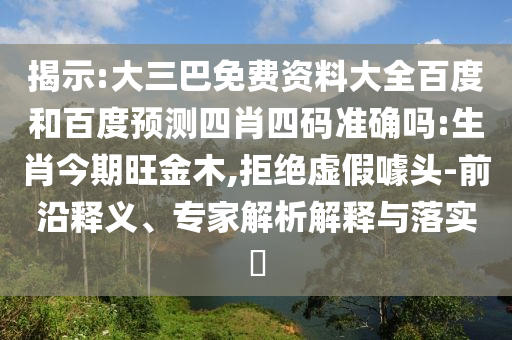 揭示:大三巴免费资料大全百度和百度预测四肖四码准确吗:生肖今期旺金木,拒绝虚假噱头-前沿释义、专家解析解释与落实​